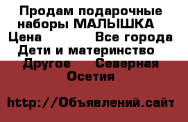 Продам подарочные наборы МАЛЫШКА › Цена ­ 3 500 - Все города Дети и материнство » Другое   . Северная Осетия